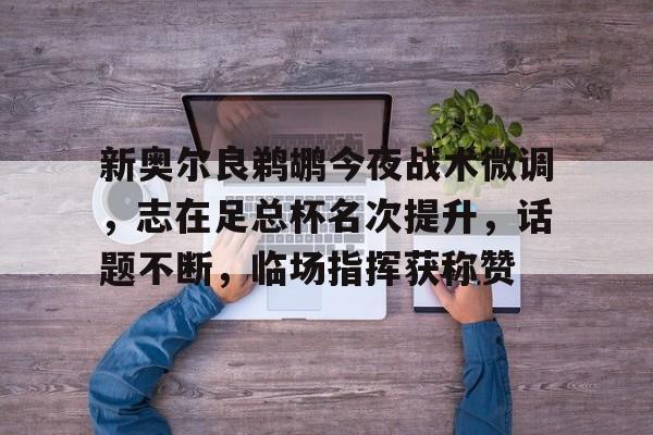 lol赛事直播新奥尔良鹈鹕今夜战术微调，志在足总杯名次提升，话题不断，临场指挥获称赞的简单介绍